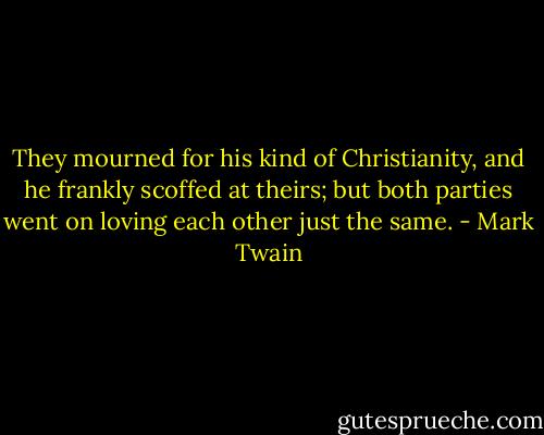 They mourned for his kind of Christianity, and he frankly scoffed at theirs; but both parties went on loving each other just the same. - Mark Twain
