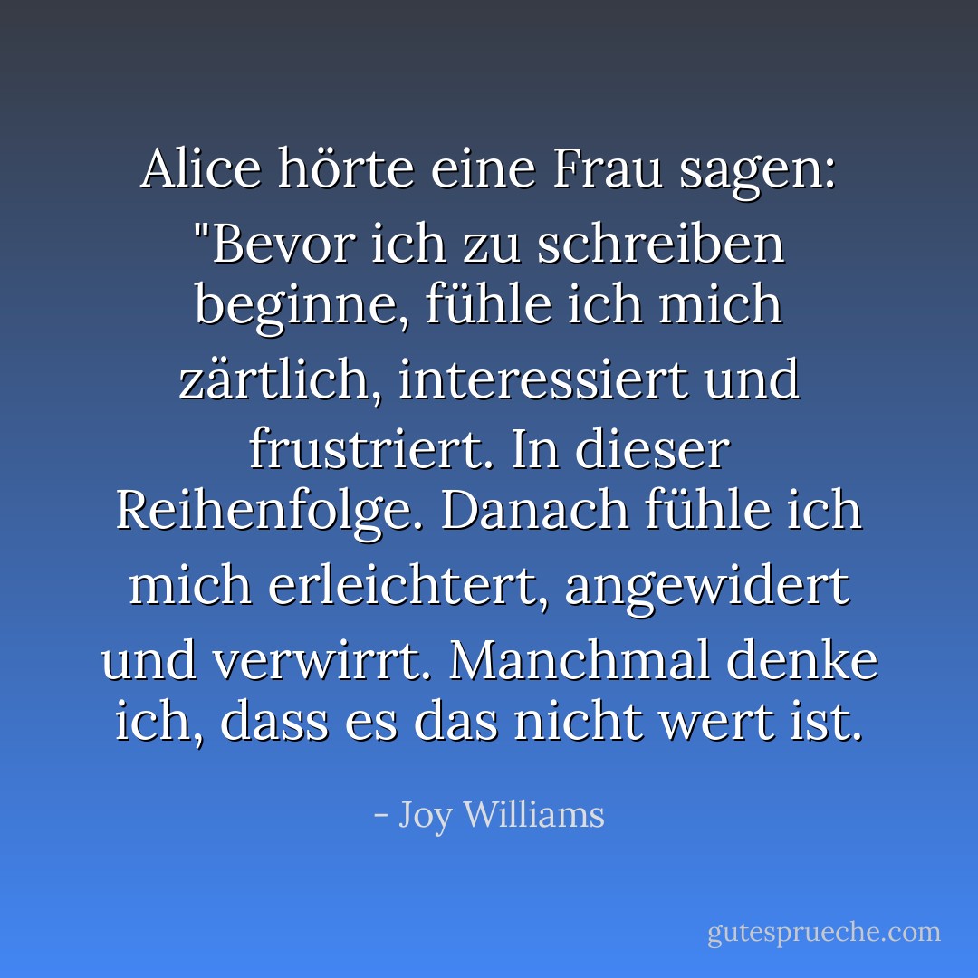 Alice hörte eine Frau sagen: "Bevor ich zu schreiben beginne, fühle ich mich zärtlich, interessiert und frustriert. In dieser Reihenfolge. Danach fühle ich mich erleichtert, angewidert und verwirrt. Manchmal denke ich, dass es das nicht wert ist. - Joy Williams<