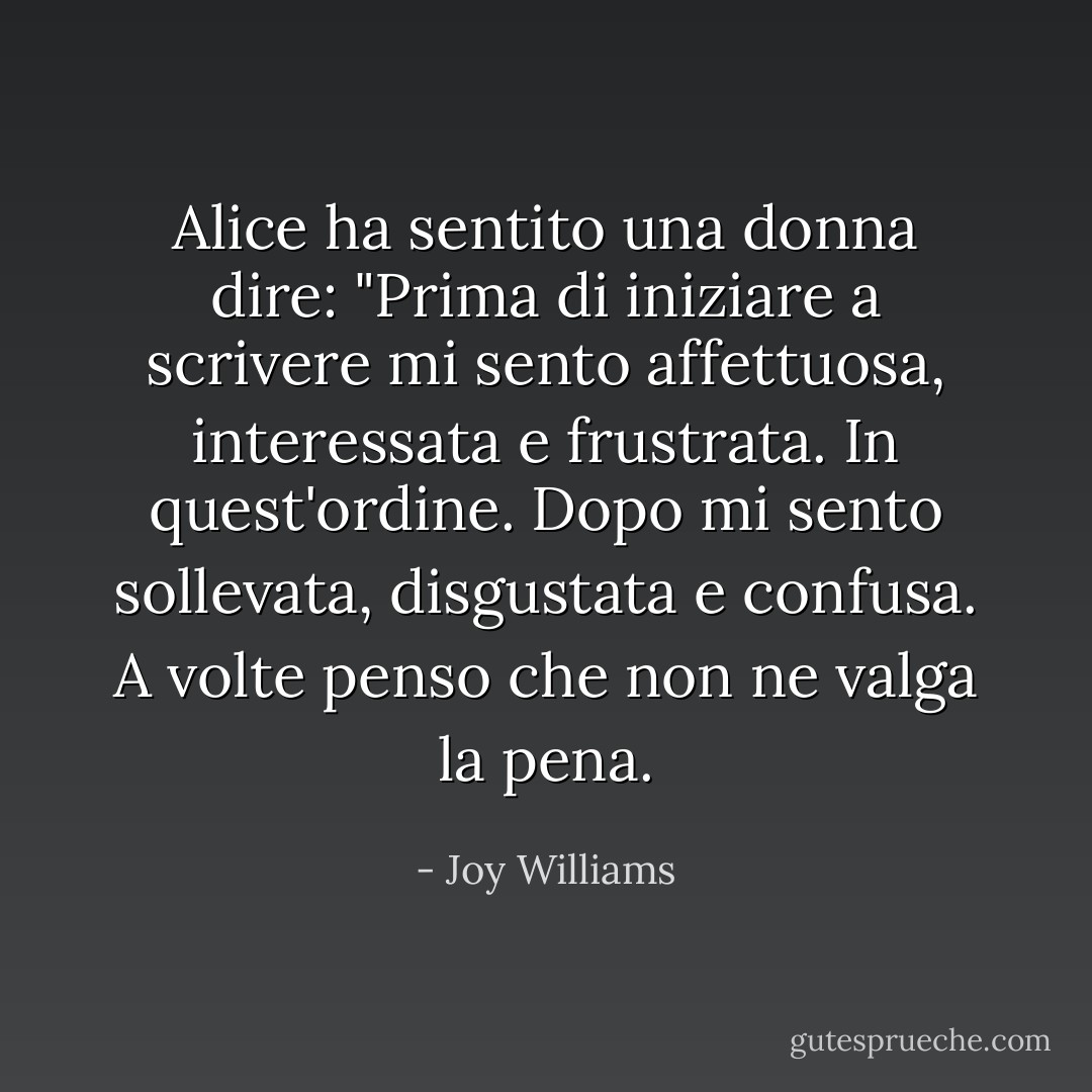 Alice ha sentito una donna dire: "Prima di iniziare a scrivere mi sento affettuosa, interessata e frustrata. In quest'ordine. Dopo mi sento sollevata, disgustata e confusa. A volte penso che non ne valga la pena. - Joy Williams