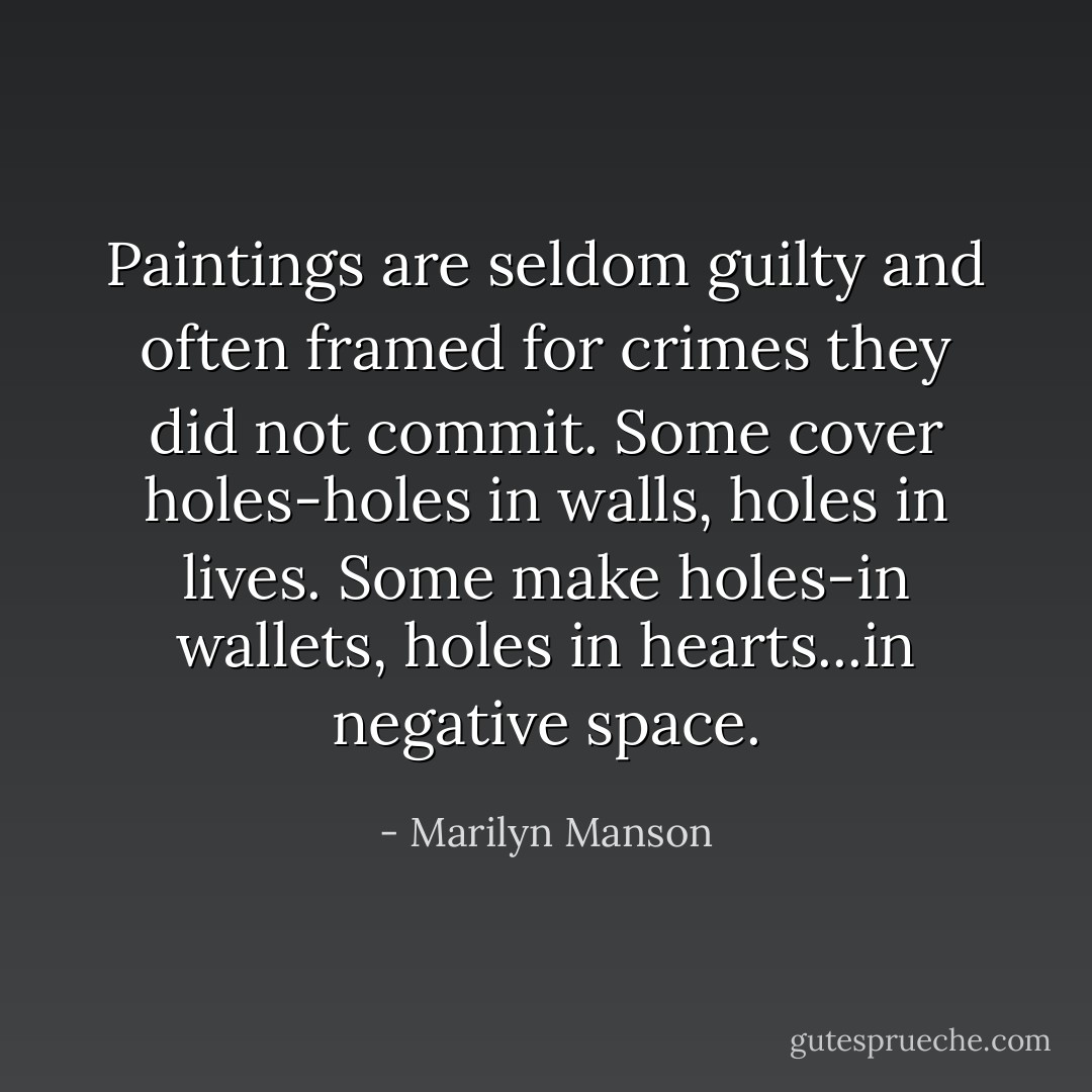 Paintings are seldom guilty and often framed for crimes they did not commit. Some cover holes-holes in walls, holes in lives. Some make holes-in wallets, holes in hearts...in negative space. - Marilyn Manson