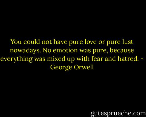 You could not have pure love or pure lust nowadays. No emotion was pure, because everything was mixed up with fear and hatred. - George Orwell