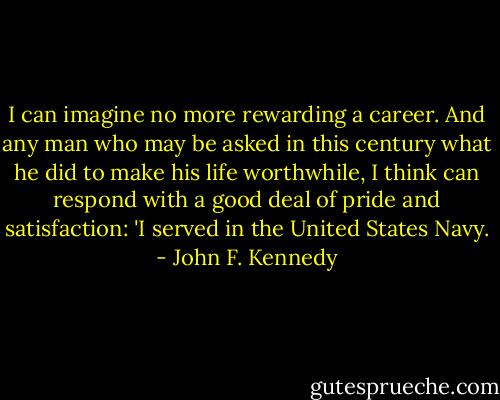 I can imagine no more rewarding a career. And any man who may be asked in this century what he did to make his life worthwhile, I think can respond with a good deal of pride and satisfaction: 'I served in the United States Navy. - John F. Kennedy