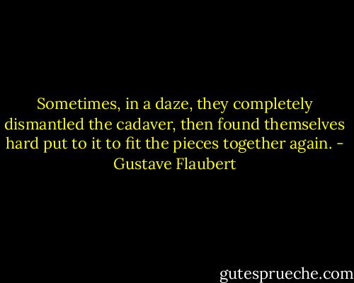 Sometimes, in a daze, they completely dismantled the cadaver, then found themselves hard put to it to fit the pieces together again. - Gustave Flaubert