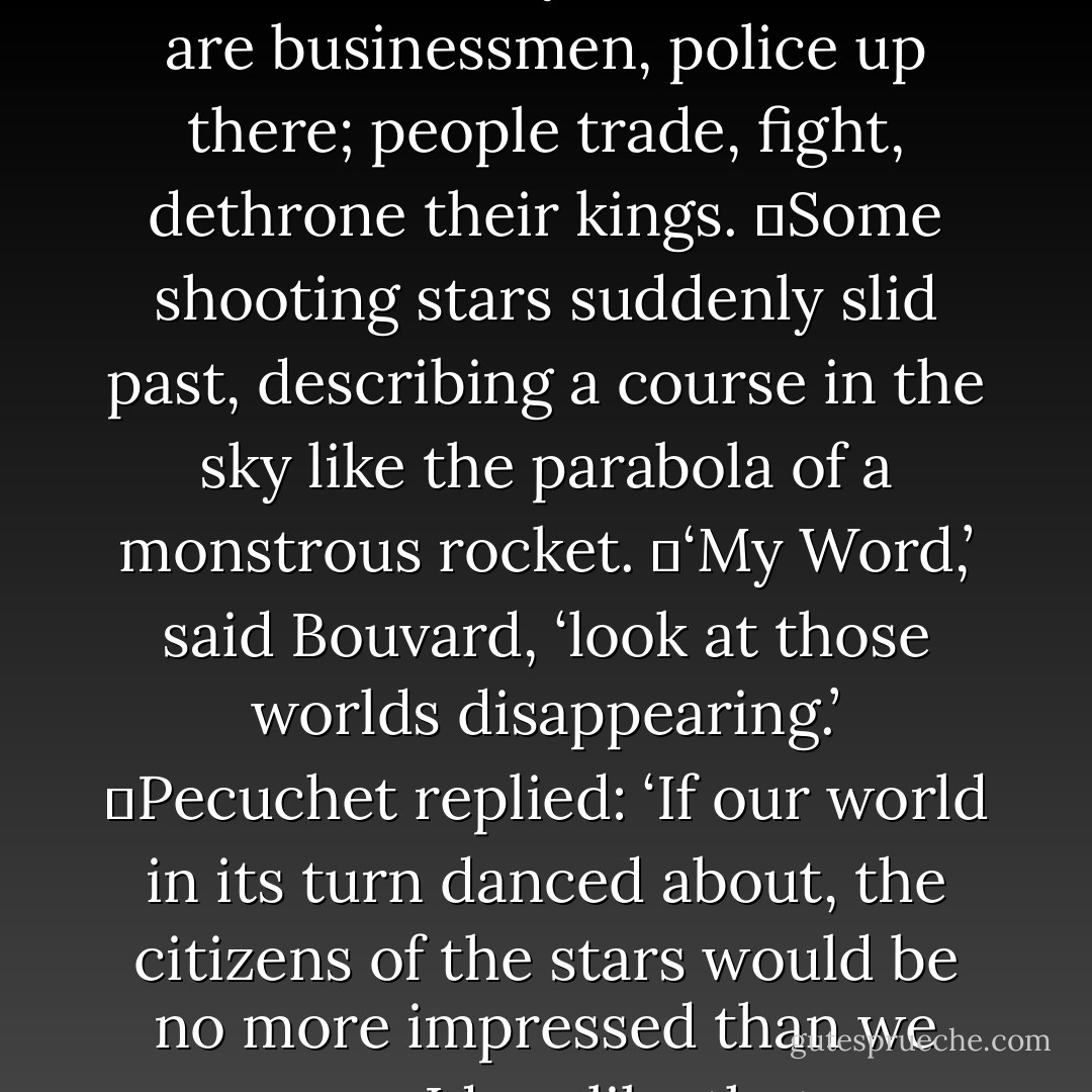 Then they wondered if there were men in the stars. Why not? And as creation is harmonious, the inhabitants of Sirius ought to be huge, those of Mars middle-sized, those of Venus very small. Unless it is the same everywhere. There are businessmen, police up there; people trade, fight, dethrone their kings.<br />	Some shooting stars suddenly slid past, describing a course in the sky like the parabola of a monstrous rocket.<br />	‘My Word,’ said Bouvard, ‘look at those worlds disappearing.’<br />	Pecuchet replied: ‘If our world in its turn danced about, the citizens of the stars would be no more impressed than we are now. Ideas like that are rather humbling.’<br />	‘What is the point of it all?’<br />	‘Perhaps there isn’t a point.’<br />	‘Yet…’ and Pecuchet repeated the word two or three times, without finding anything more to say. - Gustave Flaubert