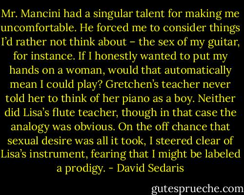 Mr. Mancini had a singular talent for making me uncomfortable. He forced me to consider things I’d rather not think about – the sex of my guitar, for instance. If I honestly wanted to put my hands on a woman, would that automatically mean I could play? Gretchen’s teacher never told her to think of her piano as a boy. Neither did Lisa’s flute teacher, though in that case the analogy was obvious. On the off chance that sexual desire was all it took, I steered clear of Lisa’s instrument, fearing that I might be labeled a prodigy. - David Sedaris