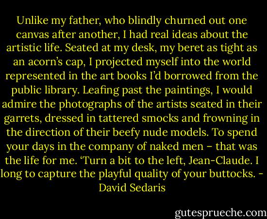 Unlike my father, who blindly churned out one canvas after another, I had real ideas about the artistic life. Seated at my desk, my beret as tight as an acorn’s cap, I projected myself into the world represented in the art books I’d borrowed from the public library. Leafing past the paintings, I would admire the photographs of the artists seated in their garrets, dressed in tattered smocks and frowning in the direction of their beefy nude models. To spend your days in the company of naked men – that was the life for me. ‘Turn a bit to the left, Jean-Claude. I long to capture the playful quality of your buttocks. - David Sedaris
