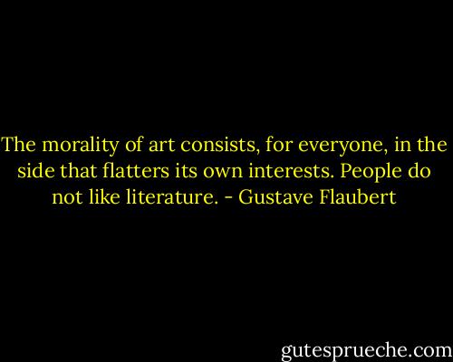 The morality of art consists, for everyone, in the side that flatters its own interests. People do not like literature. - Gustave Flaubert