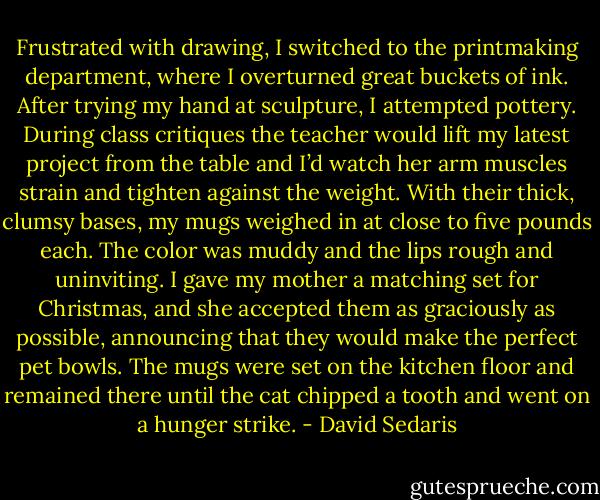 Frustrated with drawing, I switched to the printmaking department, where I overturned great buckets of ink. After trying my hand at sculpture, I attempted pottery. During class critiques the teacher would lift my latest project from the table and I’d watch her arm muscles strain and tighten against the weight. With their thick, clumsy bases, my mugs weighed in at close to five pounds each. The color was muddy and the lips rough and uninviting. I gave my mother a matching set for Christmas, and she accepted them as graciously as possible, announcing that they would make the perfect pet bowls. The mugs were set on the kitchen floor and remained there until the cat chipped a tooth and went on a hunger strike. - David Sedaris