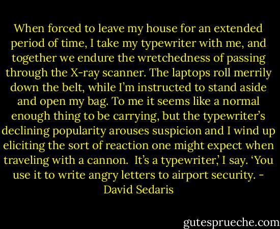 When forced to leave my house for an extended period of time, I take my typewriter with me, and together we endure the wretchedness of passing through the X-ray scanner. The laptops roll merrily down the belt, while I’m instructed to stand aside and open my bag. To me it seems like a normal enough thing to be carrying, but the typewriter’s declining popularity arouses suspicion and I wind up eliciting the sort of reaction one might expect when traveling with a cannon.<br /><br />It’s a typewriter,’ I say. ‘You use it to write angry letters to airport security. - David Sedaris