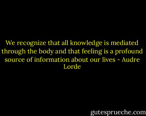 We recognize that all knowledge is mediated through the body and that feeling is a profound source of information about our lives - Audre Lorde