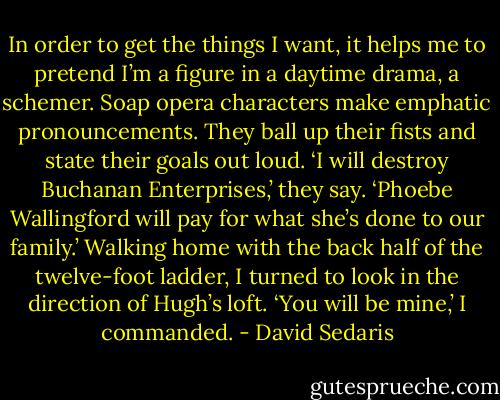 In order to get the things I want, it helps me to pretend I’m a figure in a daytime drama, a schemer. Soap opera characters make emphatic pronouncements. They ball up their fists and state their goals out loud. ‘I will destroy Buchanan Enterprises,’ they say. ‘Phoebe Wallingford will pay for what she’s done to our family.’ Walking home with the back half of the twelve-foot ladder, I turned to look in the direction of Hugh’s loft. ‘You will be mine,’ I commanded. - David Sedaris