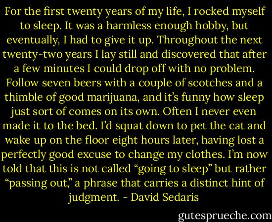 For the first twenty years of my life, I rocked myself to sleep. It was a harmless enough hobby, but eventually, I had to give it up. Throughout the next twenty-two years I lay still and discovered that after a few minutes I could drop off with no problem. Follow seven beers with a couple of scotches and a thimble of good marijuana, and it’s funny how sleep just sort of comes on its own. Often I never even made it to the bed. I’d squat down to pet the cat and wake up on the floor eight hours later, having lost a perfectly good excuse to change my clothes. I’m now told that this is not called “going to sleep” but rather “passing out,” a phrase that carries a distinct hint of judgment. - David Sedaris