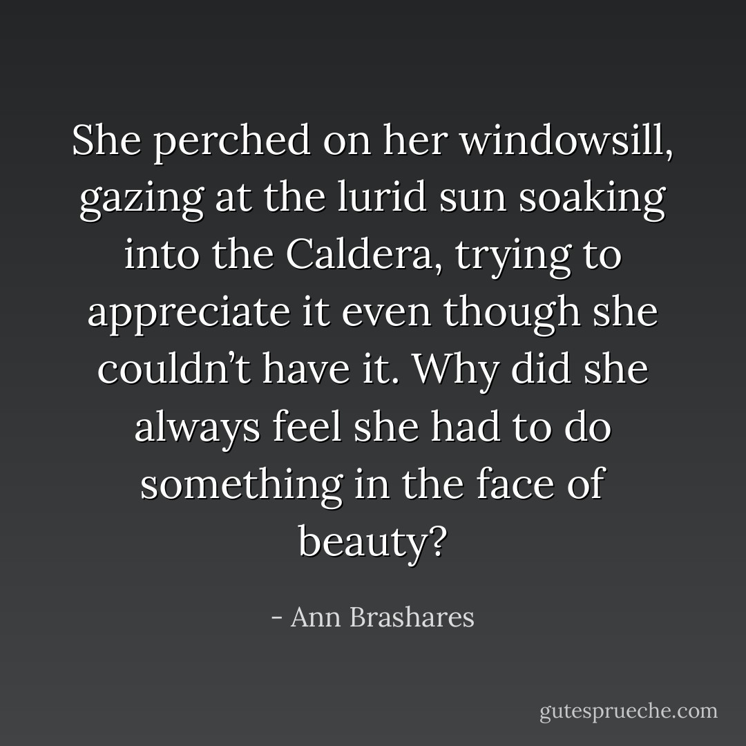She perched on her windowsill, gazing at the lurid sun soaking into the Caldera, trying to appreciate it even though she couldn’t have it. Why did she always feel she had to do something in the face of beauty? - Ann Brashares