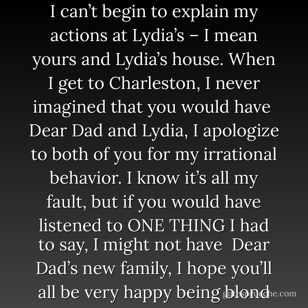Dad,<br />Please accept this money to fix the broken window. I’m sure it’s already fixed, considering Lydia’s house pride and her phobia about unconditioned air, but<br /><br />Dear Al,<br />I can’t begin to explain my actions at Lydia’s – I mean yours and Lydia’s house. When I get to Charleston, I never imagined that you would have<br /><br />Dear Dad and Lydia,<br />I apologize to both of you for my irrational behavior. I know it’s all my fault, but if you would have listened to ONE THING I had to say, I might not have<br /><br />Dear Dad’s new family,<br />I hope you’ll all be very happy being blond together. May people speak only in inside voices for the rest of your lives.<br />P.S. Lydia, you wedding dress makes your arms look fat. - Ann Brashares