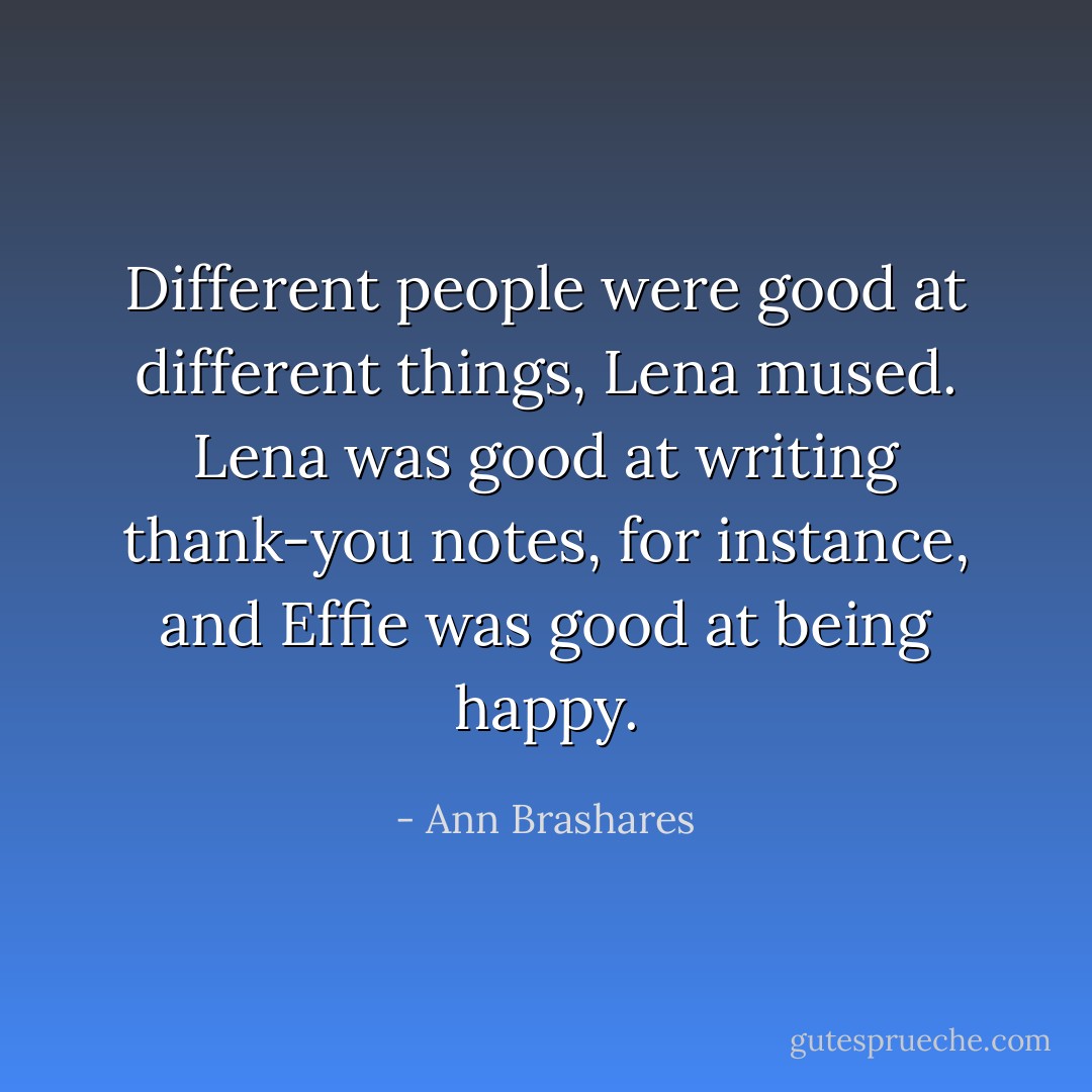 Different people were good at different things, Lena mused. Lena was good at writing thank-you notes, for instance, and Effie was good at being happy. - Ann Brashares