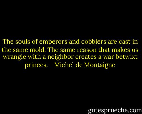 The souls of emperors and cobblers are cast in the same mold. The same reason that makes us wrangle with a neighbor creates a war betwixt princes. - Michel de Montaigne