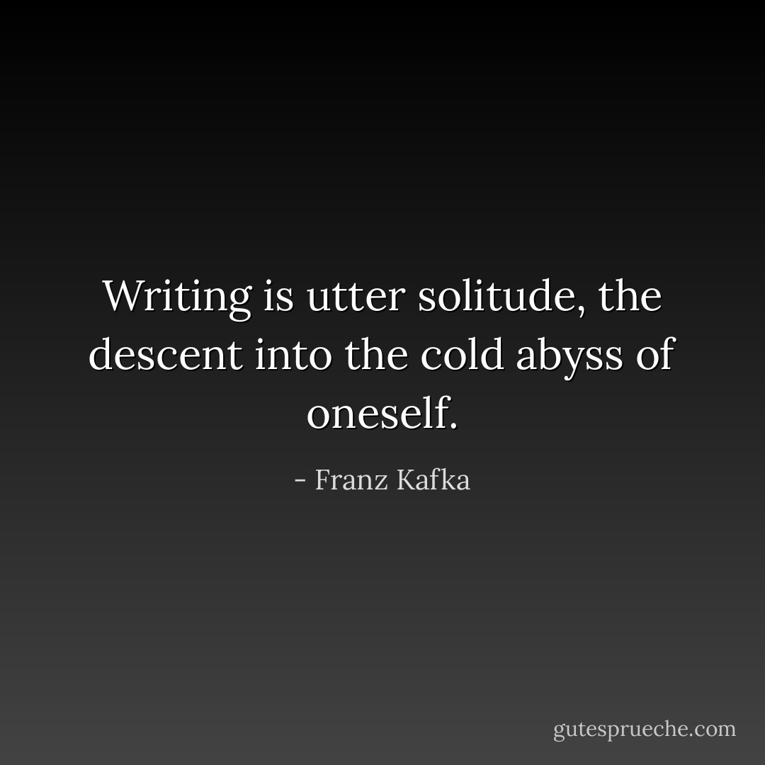Writing is utter solitude, the descent into the cold abyss of oneself. - Franz Kafka