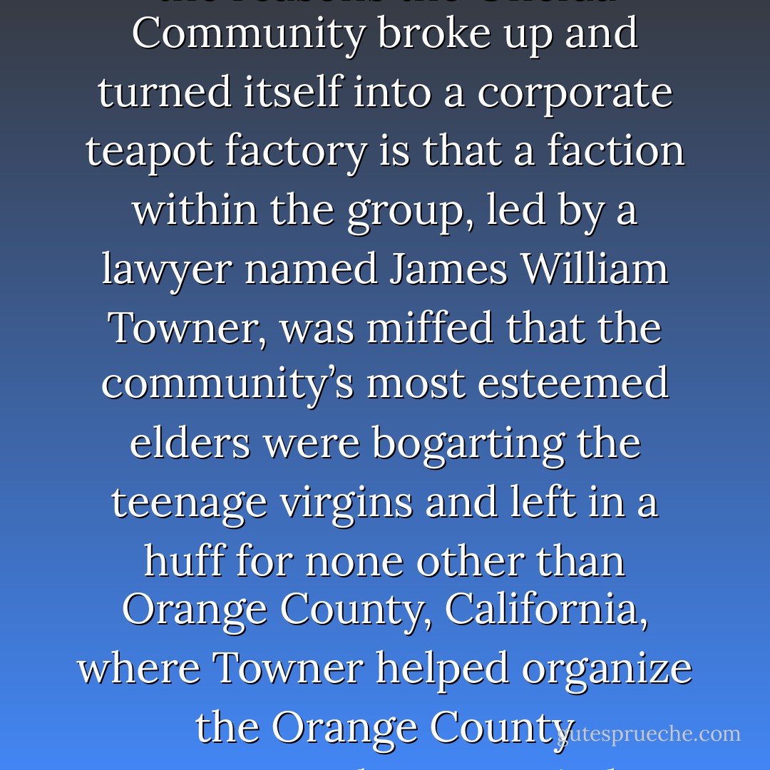 (The subject of Peter Gallagher’s eyebrows, I realize, is a digression away from the Oneida Community, and yet, I do feel compelled, indeed almost conspiracy theoretically bound to mention that one of the reasons the Oneida Community broke up and turned itself into a corporate teapot factory is that a faction within the group, led by a lawyer named James William Towner, was miffed that the community’s most esteemed elders were bogarting the teenage virgins and left in a huff for none other than Orange County, California, where Towner helped organize the Orange County government, became a judge, and picked the spot where the Santa Ana courthouse would be built, a courthouse where, it is reasonable to assume, Peter Gallagher’s attorney on The O.C. might defend his clients.) - Sarah Vowell
