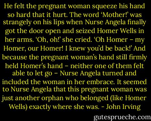 He felt the pregnant woman squeeze his hand so hard that it hurt. The word ‘Mother!’ was strangely on his lips when Nurse Angela finally got the door open and seized Homer Wells in her arms.<br />‘Oh, oh!’ she cried. ‘Oh Homer – my Homer, our Homer! I knew you’d be back!’<br />And because the pregnant woman’s hand still firmly held Homer’s hand – neither one of them felt able to let go – Nurse Angela turned and included the woman in her embrace. It seemed to Nurse Angela that this pregnant woman was just another orphan who belonged (like Homer Wells) exactly where she was. - John Irving