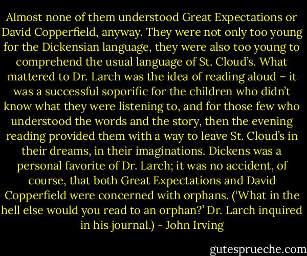 Almost none of them understood Great Expectations or David Copperfield, anyway. They were not only too young for the Dickensian language, they were also too young to comprehend the usual language of St. Cloud’s. What mattered to Dr. Larch was the idea of reading aloud – it was a successful soporific for the children who didn’t know what they were listening to, and for those few who understood the words and the story, then the evening reading provided them with a way to leave St. Cloud’s in their dreams, in their imaginations.<br />Dickens was a personal favorite of Dr. Larch; it was no accident, of course, that both Great Expectations and David Copperfield were concerned with orphans. (‘What in the hell else would you read to an orphan?’ Dr. Larch inquired in his journal.) - John Irving