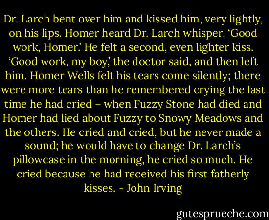 Dr. Larch bent over him and kissed him, very lightly, on his lips. Homer heard Dr. Larch whisper, ‘Good work, Homer.’ He felt a second, even lighter kiss. ‘Good work, my boy,’ the doctor said, and then left him.<br />Homer Wells felt his tears come silently; there were more tears than he remembered crying the last time he had cried – when Fuzzy Stone had died and Homer had lied about Fuzzy to Snowy Meadows and the others. He cried and cried, but he never made a sound; he would have to change Dr. Larch’s pillowcase in the morning, he cried so much. He cried because he had received his first fatherly kisses. - John Irving