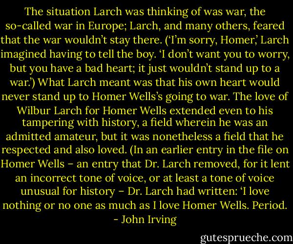 The situation Larch was thinking of was war, the so-called war in Europe; Larch, and many others, feared that the war wouldn’t stay there. (‘I’m sorry, Homer,’ Larch imagined having to tell the boy. ‘I don’t want you to worry, but you have a bad heart; it just wouldn’t stand up to a war.’) What Larch meant was that his own heart would never stand up to Homer Wells’s going to war.<br />The love of Wilbur Larch for Homer Wells extended even to his tampering with history, a field wherein he was an admitted amateur, but it was nonetheless a field that he respected and also loved. (In an earlier entry in the file on Homer Wells – an entry that Dr. Larch removed, for it lent an incorrect tone of voice, or at least a tone of voice unusual for history – Dr. Larch had written: ‘I love nothing or no one as much as I love Homer Wells. Period. - John Irving