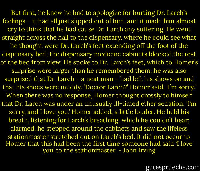 But first, he knew he had to apologize for hurting Dr. Larch’s feelings – it had all just slipped out of him, and it made him almost cry to think that he had cause Dr. Larch any suffering. He went straight across the hall to the dispensary, where he could see what he thought were Dr. Larch’s feet extending off the foot of the dispensary bed; the dispensary medicine cabinets blocked the rest of the bed from view. He spoke to Dr. Larch’s feet, which to Homer’s surprise were larger than he remembered them; he was also surprised that Dr. Larch – a neat man – had left his shows on and that his shoes were muddy.<br />‘Doctor Larch?’ Homer said. ‘I’m sorry.’ When there was no response, Homer thought crossly to himself that Dr. Larch was under an unusually ill-timed ether sedation.<br />‘I’m sorry, and I love you,’ Homer added, a little louder. He held his breath, listening for Larch’s breathing, which he couldn’t hear; alarmed, he stepped around the cabinets and saw the lifeless stationmaster stretched out on Larch’s bed. It did not occur to Homer that this had been the first time someone had said ‘I love you’ to the stationmaster. - John Irving
