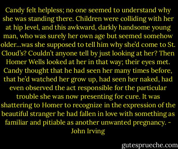 Candy felt helpless; no one seemed to understand why she was standing there. Children were colliding with her at hip level, and this awkward, darkly handsome young man, who was surely her own age but seemed somehow older…was she supposed to tell him why she’d come to St. Cloud’s? Couldn’t anyone tell by just looking at her? Then Homer Wells looked at her in that way; their eyes met. Candy thought that he had seen her many times before, that he’d watched her grow up, had seen her naked, had even observed the act responsible for the particular trouble she was now presenting for cure. It was shattering to Homer to recognize in the expression of the beautiful stranger he had fallen in love with something as familiar and pitiable as another unwanted pregnancy. - John Irving