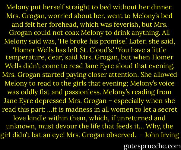 Melony put herself straight to bed without her dinner. Mrs. Grogan, worried about her, went to Melony’s bed and felt her forehead, which was feverish, but Mrs. Grogan could not coax Melony to drink anything. All Melony said was, ‘He broke his promise.’ Later, she said, ‘Homer Wells has left St. Cloud’s.’<br />‘You have a little temperature, dear,’ said Mrs. Grogan, but when Homer Wells didn’t come to read Jane Eyre aloud that evening, Mrs. Grogan started paying closer attention. She allowed Melony to read to the girls that evening; Melony’s voice was oddly flat and passionless. Melony’s reading from Jane Eyre depressed Mrs. Grogan – especially when she read this part:<br />…it is madness in all women to let a secret love kindle within them, which, if unreturned and unknown, must devour the life that feeds it…<br />Why, the girl didn’t bat an eye! Mrs. Grogan observed.<br /> - John Irving