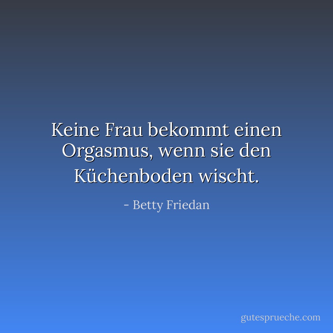 Keine Frau bekommt einen Orgasmus, wenn sie den Küchenboden wischt. - Betty Friedan<