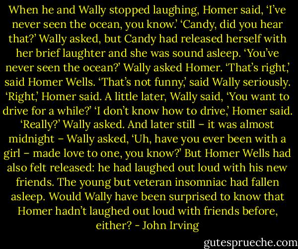 When he and Wally stopped laughing, Homer said, ‘I’ve never seen the ocean, you know.’<br />‘Candy, did you hear that?’ Wally asked, but Candy had released herself with her brief laughter and she was sound asleep. ‘You’ve never seen the ocean?’ Wally asked Homer.<br />‘That’s right,’ said Homer Wells.<br />‘That’s not funny,’ said Wally seriously.<br />‘Right,’ Homer said.<br />A little later, Wally said, ‘You want to drive for a while?’<br />‘I don’t know how to drive,’ Homer said.<br />‘Really?’ Wally asked. And later still – it was almost midnight – Wally asked, ‘Uh, have you ever been with a girl – made love to one, you know?’ But Homer Wells had also felt released: he had laughed out loud with his new friends. The young but veteran insomniac had fallen asleep. Would Wally have been surprised to know that Homer hadn’t laughed out loud with friends before, either? - John Irving