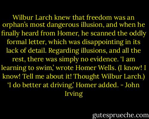Wilbur Larch knew that freedom was an orphan’s most dangerous illusion, and when he finally heard from Homer, he scanned the oddly formal letter, which was disappointing in its lack of detail. Regarding illusions, and all the rest, there was simply no evidence.<br />‘I am learning to swim,’ wrote Homer Wells. (I know! I know! Tell me about it! Thought Wilbur Larch.) ‘I do better at driving,’ Homer added. - John Irving
