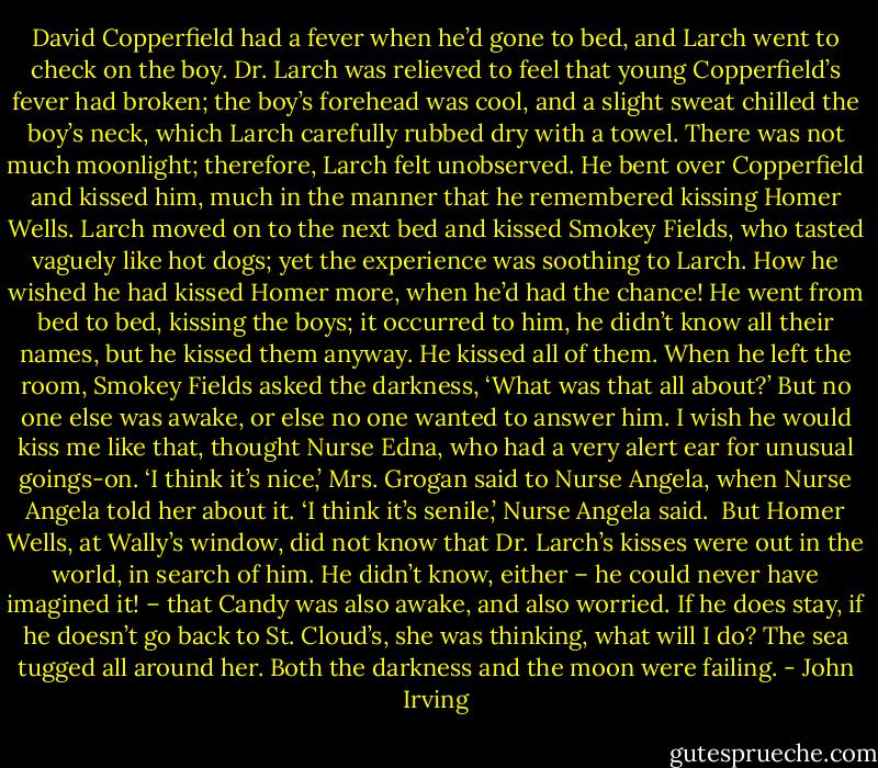 David Copperfield had a fever when he’d gone to bed, and Larch went to check on the boy. Dr. Larch was relieved to feel that young Copperfield’s fever had broken; the boy’s forehead was cool, and a slight sweat chilled the boy’s neck, which Larch carefully rubbed dry with a towel. There was not much moonlight; therefore, Larch felt unobserved. He bent over Copperfield and kissed him, much in the manner that he remembered kissing Homer Wells. Larch moved on to the next bed and kissed Smokey Fields, who tasted vaguely like hot dogs; yet the experience was soothing to Larch. How he wished he had kissed Homer more, when he’d had the chance! He went from bed to bed, kissing the boys; it occurred to him, he didn’t know all their names, but he kissed them anyway. He kissed all of them.<br />When he left the room, Smokey Fields asked the darkness, ‘What was that all about?’ But no one else was awake, or else no one wanted to answer him.<br />I wish he would kiss me like that, thought Nurse Edna, who had a very alert ear for unusual goings-on.<br />‘I think it’s nice,’ Mrs. Grogan said to Nurse Angela, when Nurse Angela told her about it.<br />‘I think it’s senile,’ Nurse Angela said. <br />But Homer Wells, at Wally’s window, did not know that Dr. Larch’s kisses were out in the world, in search of him.<br />He didn’t know, either – he could never have imagined it! – that Candy was also awake, and also worried. If he does stay, if he doesn’t go back to St. Cloud’s, she was thinking, what will I do? The sea tugged all around her. Both the darkness and the moon were failing. - John Irving