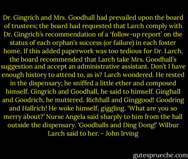 Dr. Gingrich and Mrs. Goodhall had prevailed upon the board of trustees; the board had requested that Larch comply with Dr. Gingrich’s recommendation of a ‘follow-up report’ on the status of each orphan’s success (or failure) in each foster home. If this added paperwork was too tedious for Dr. Larch, the board recommended that Larch take Mrs. Goodhall’s suggestion and accept an administrative assistant. Don’t I have enough history to attend to, as is? Larch wondered. He rested in the dispensary; he sniffed a little ether and composed himself. Gingrich and Goodhall, he said to himself. Ginghall and Goodrich, he muttered. Richhall and Ginggood! Goodring and Hallrich! He woke himself, giggling.<br />‘What are you so merry about?’ Nurse Angela said sharply to him from the hall outside the dispensary.<br />‘Goodballs and Ding Dong!’ Wilbur Larch said to her. - John Irving