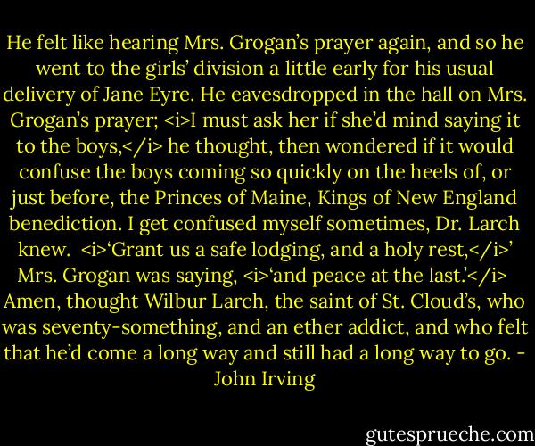 He felt like hearing Mrs. Grogan’s prayer again, and so he went to the girls’ division a little early for his usual delivery of Jane Eyre. He eavesdropped in the hall on Mrs. Grogan’s prayer; <i>I must ask her if she’d mind saying it to the boys,</i> he thought, then wondered if it would confuse the boys coming so quickly on the heels of, or just before, the Princes of Maine, Kings of New England benediction. I get confused myself sometimes, Dr. Larch knew.<br /><br /><i>‘Grant us a safe lodging, and a holy rest,</i>’ Mrs. Grogan was saying, <i>‘and peace at the last.’</i><br /><br />Amen, thought Wilbur Larch, the saint of St. Cloud’s, who was seventy-something, and an ether addict, and who felt that he’d come a long way and still had a long way to go. - John Irving