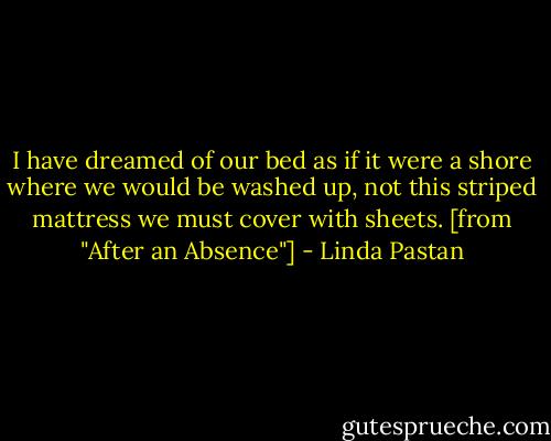 I have dreamed of our bed as if it were a shore where we would be washed up, not this striped mattress we must cover with sheets. [from "After an Absence"] - Linda Pastan