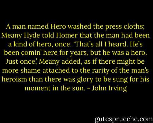 A man named Hero washed the press cloths; Meany Hyde told Homer that the man had been a kind of hero, once. ‘That’s all I heard. He’s been comin’ here for years, but he was a hero. Just once,’ Meany added, as if there might be more shame attached to the rarity of the man’s heroism than there was glory to be sung for his moment in the sun. - John Irving