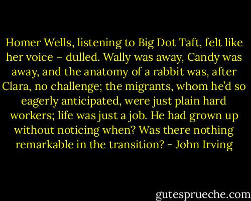 Homer Wells, listening to Big Dot Taft, felt like her voice – dulled. Wally was away, Candy was away, and the anatomy of a rabbit was, after Clara, no challenge; the migrants, whom he’d so eagerly anticipated, were just plain hard workers; life was just a job. He had grown up without noticing when? Was there nothing remarkable in the transition? - John Irving