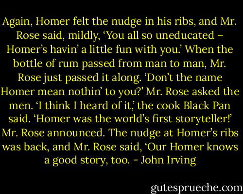 Again, Homer felt the nudge in his ribs, and Mr. Rose said, mildly, ‘You all so uneducated – Homer’s havin’ a little fun with you.’<br />When the bottle of rum passed from man to man, Mr. Rose just passed it along.<br />‘Don’t the name Homer mean nothin’ to you?’ Mr. Rose asked the men.<br />‘I think I heard of it,’ the cook Black Pan said.<br />‘Homer was the world’s first storyteller!’ Mr. Rose announced. The nudge at Homer’s ribs was back, and Mr. Rose said, ‘Our Homer knows a good story, too. - John Irving