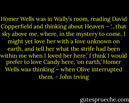 Homer Wells was in Wally’s room, reading David Copperfield and thinking about Heaven – ‘…that sky above me, where, in the mystery to come, I might yet love her with a love unknown on earth, and tell her what the strife had been within me when I loved her here.’ I think I would prefer to love Candy here, ‘on earth,’ Homer Wells was thinking – when Olive interrupted them. - John Irving