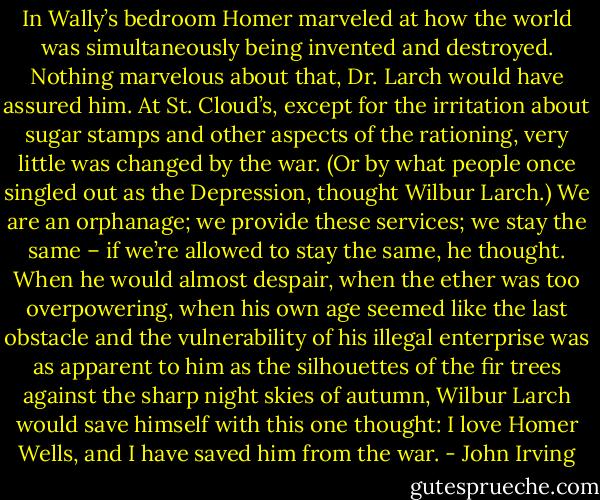 In Wally’s bedroom Homer marveled at how the world was simultaneously being invented and destroyed.<br />Nothing marvelous about that, Dr. Larch would have assured him. At St. Cloud’s, except for the irritation about sugar stamps and other aspects of the rationing, very little was changed by the war. (Or by what people once singled out as the Depression, thought Wilbur Larch.)<br />We are an orphanage; we provide these services; we stay the same – if we’re allowed to stay the same, he thought. When he would almost despair, when the ether was too overpowering, when his own age seemed like the last obstacle and the vulnerability of his illegal enterprise was as apparent to him as the silhouettes of the fir trees against the sharp night skies of autumn, Wilbur Larch would save himself with this one thought: I love Homer Wells, and I have saved him from the war. - John Irving