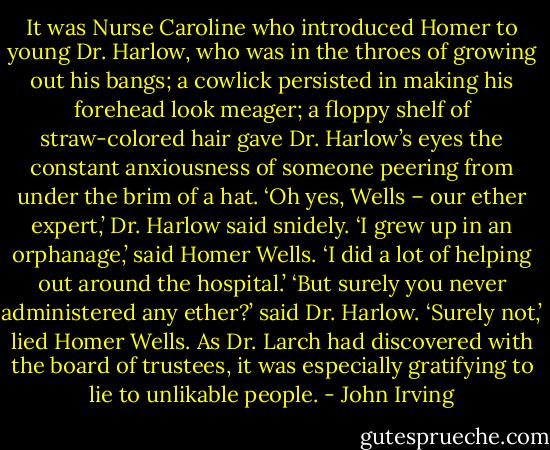 It was Nurse Caroline who introduced Homer to young Dr. Harlow, who was in the throes of growing out his bangs; a cowlick persisted in making his forehead look meager; a floppy shelf of straw-colored hair gave Dr. Harlow’s eyes the constant anxiousness of someone peering from under the brim of a hat.<br />‘Oh yes, Wells – our ether expert,’ Dr. Harlow said snidely.<br />‘I grew up in an orphanage,’ said Homer Wells. ‘I did a lot of helping out around the hospital.’<br />‘But surely you never administered any ether?’ said Dr. Harlow.<br />‘Surely not,’ lied Homer Wells. As Dr. Larch had discovered with the board of trustees, it was especially gratifying to lie to unlikable people. - John Irving