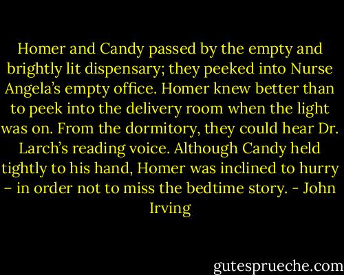 Homer and Candy passed by the empty and brightly lit dispensary; they peeked into Nurse Angela’s empty office. Homer knew better than to peek into the delivery room when the light was on. From the dormitory, they could hear Dr. Larch’s reading voice. Although Candy held tightly to his hand, Homer was inclined to hurry – in order not to miss the bedtime story. - John Irving