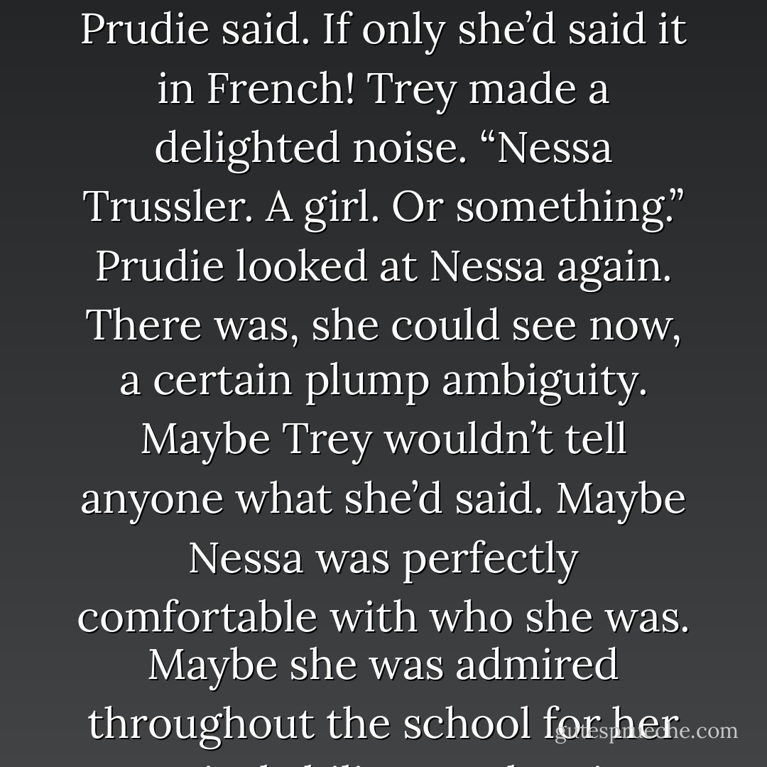 It was long past time to change the subject. “The boy playing the bagpipes is really good,” Prudie said.<br />If only she’d said it in French! Trey made a delighted noise. “Nessa Trussler. A girl. Or something.”<br />Prudie looked at Nessa again. There was, she could see now, a certain plump ambiguity. Maybe Trey wouldn’t tell anyone what she’d said. Maybe Nessa was perfectly comfortable with who she was. Maybe she was admired throughout the school for her musical ability. Maybe pigs could jig. - Karen Joy Fowler