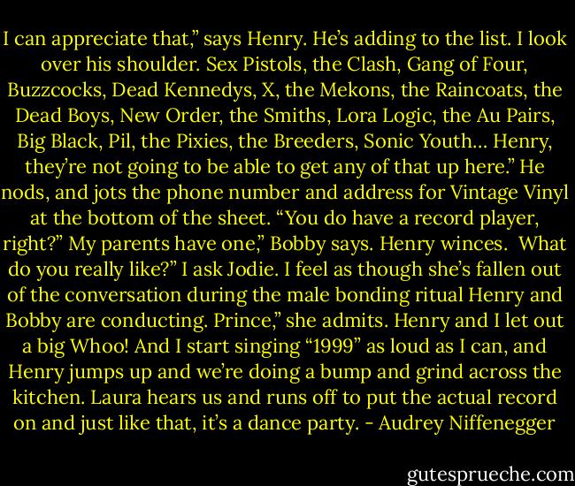 I can appreciate that,” says Henry. He’s adding to the list. I look over his shoulder. Sex Pistols, the Clash, Gang of Four, Buzzcocks, Dead Kennedys, X, the Mekons, the Raincoats, the Dead Boys, New Order, the Smiths, Lora Logic, the Au Pairs, Big Black, Pil, the Pixies, the Breeders, Sonic Youth…<br />Henry, they’re not going to be able to get any of that up here.” He nods, and jots the phone number and address for Vintage Vinyl at the bottom of the sheet. “You do have a record player, right?”<br />My parents have one,” Bobby says. Henry winces. <br />What do you really like?” I ask Jodie. I feel as though she’s fallen out of the conversation during the male bonding ritual Henry and Bobby are conducting.<br />Prince,” she admits. Henry and I let out a big Whoo! And I start singing “1999” as loud as I can, and Henry jumps up and we’re doing a bump and grind across the kitchen. Laura hears us and runs off to put the actual record on and just like that, it’s a dance party. - Audrey Niffenegger