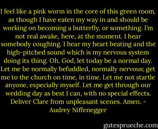 I feel like a pink worm in the core of this green room, as though I have eaten my way in and should be working on becoming a butterfly, or something. I’m not real awake, here, at the moment. I hear somebody coughing. I hear my heart beating and the high-pitched sound which is my nervous system doing its thing. Oh, God, let today be a normal day. Let me be normally befuddled, normally nervous; get me to the church on time, in time. Let me not startle anyone, especially myself. Let me get through our wedding day as best I can, with no special effects. Deliver Clare from unpleasant scenes. Amen. - Audrey Niffenegger