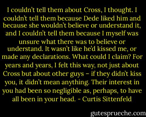 I couldn’t tell them about Cross, I thought. I couldn’t tell them because Dede liked him and because she wouldn’t believe or understand it, and I couldn’t tell them because I myself was unsure what there was to believe or understand. It wasn’t like he’d kissed me, or made any declarations. What could I claim? For years and years, I felt this way, not just about Cross but about other guys – if they didn’t kiss you, it didn’t mean anything. Their interest in you had been so negligible as, perhaps, to have all been in your head. - Curtis Sittenfeld