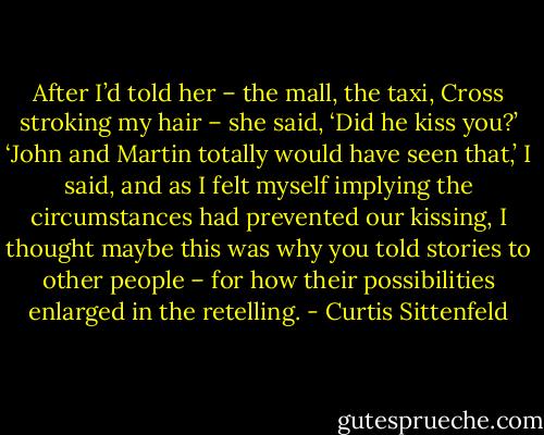 After I’d told her – the mall, the taxi, Cross stroking my hair – she said, ‘Did he kiss you?’<br />‘John and Martin totally would have seen that,’ I said, and as I felt myself implying the circumstances had prevented our kissing, I thought maybe this was why you told stories to other people – for how their possibilities enlarged in the retelling. - Curtis Sittenfeld
