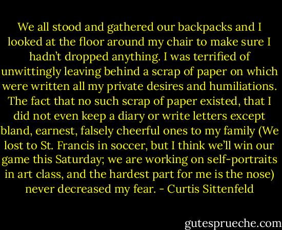We all stood and gathered our backpacks and I looked at the floor around my chair to make sure I hadn’t dropped anything. I was terrified of unwittingly leaving behind a scrap of paper on which were written all my private desires and humiliations. The fact that no such scrap of paper existed, that I did not even keep a diary or write letters except bland, earnest, falsely cheerful ones to my family (We lost to St. Francis in soccer, but I think we’ll win our game this Saturday; we are working on self-portraits in art class, and the hardest part for me is the nose) never decreased my fear. - Curtis Sittenfeld