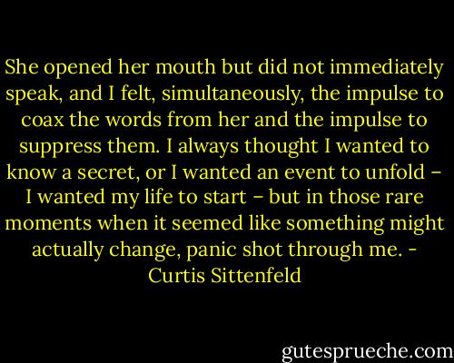 She opened her mouth but did not immediately speak, and I felt, simultaneously, the impulse to coax the words from her and the impulse to suppress them. I always thought I wanted to know a secret, or I wanted an event to unfold – I wanted my life to start – but in those rare moments when it seemed like something might actually change, panic shot through me. - Curtis Sittenfeld